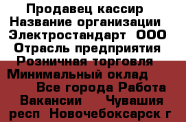 Продавец-кассир › Название организации ­ Электростандарт, ООО › Отрасль предприятия ­ Розничная торговля › Минимальный оклад ­ 22 000 - Все города Работа » Вакансии   . Чувашия респ.,Новочебоксарск г.